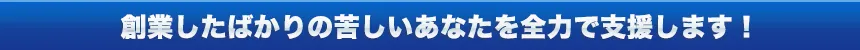 創業したばかりの苦しいあなたを全力で支援します!